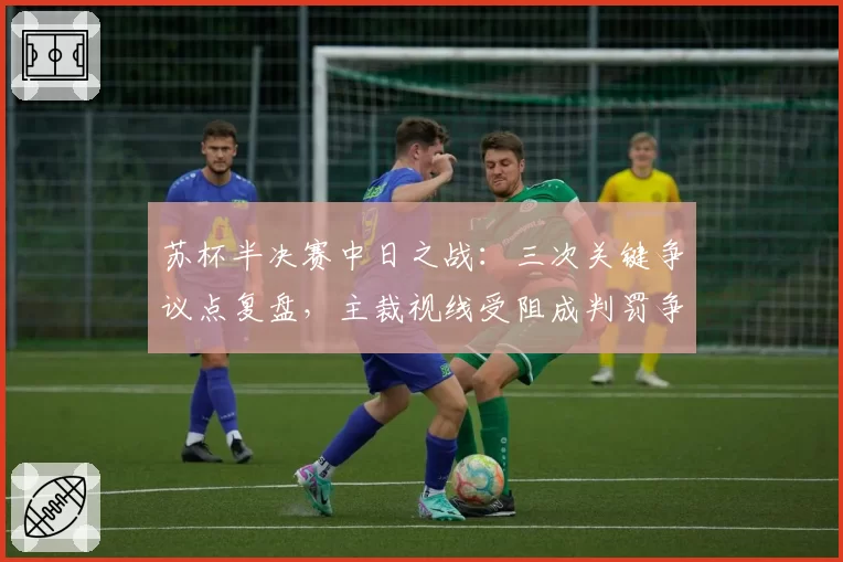 苏杯半决赛中日之战：三次关键争议点复盘，主裁视线受阻成判罚争议焦点