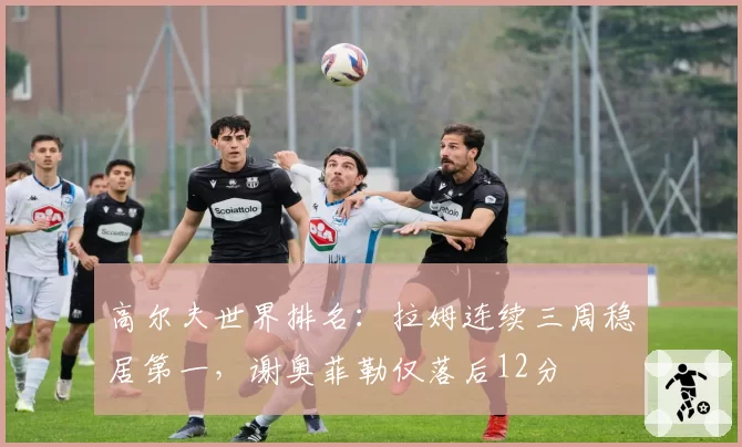 高尔夫世界排名：拉姆连续三周稳居第一，谢奥菲勒仅落后12分