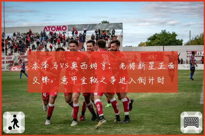 本泽马vs奥西姆亨：老将新星正面交锋，意甲金靴之争进入倒计时