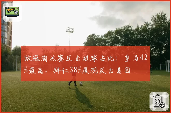 欧冠淘汰赛反击进球占比：皇马42%最高，拜仁38%展现反击基因