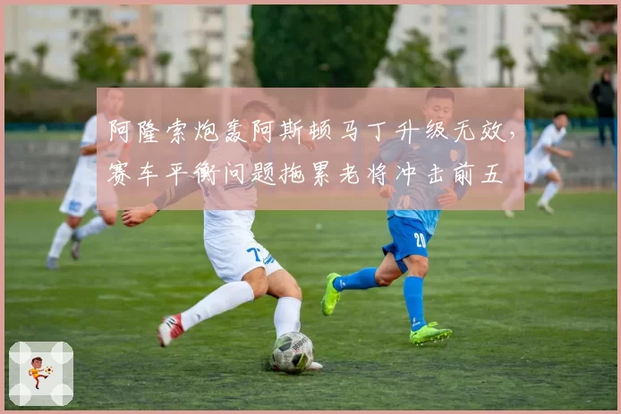 阿隆索炮轰阿斯顿马丁升级无效，赛车平衡问题拖累老将冲击前五