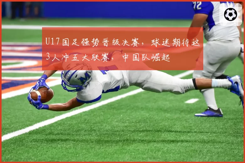 U17国足强势晋级决赛，球迷期待这3人冲五大联赛，中国队崛起