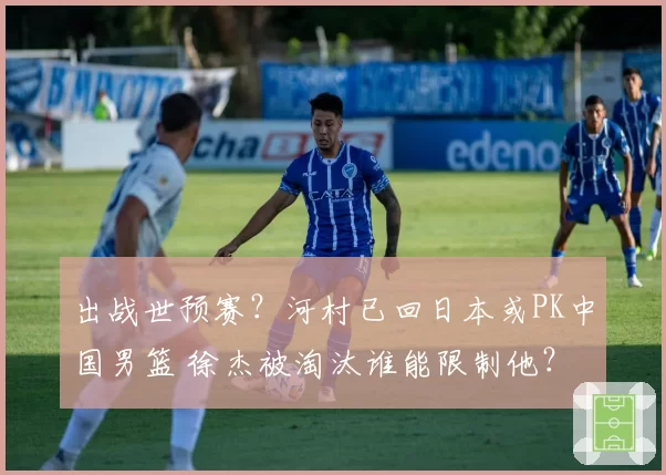 出战世预赛?河村已回日本或PK中国男篮 徐杰被淘汰谁能限制他?