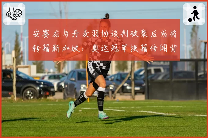 安赛龙与丹麦羽协谈判破裂后或将转籍新加坡，奥运冠军换籍传闻背后有多少真实成分？