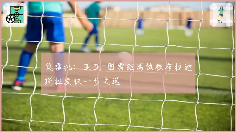 莫雷托:亚亚-图雷距离执教布拉迪斯拉发仅一步之遥