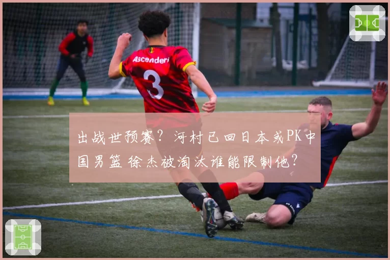 出战世预赛?河村已回日本或PK中国男篮 徐杰被淘汰谁能限制他?
