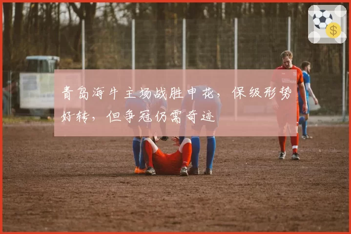 青岛海牛主场战胜申花，保级形势好转，但争冠仍需奇迹