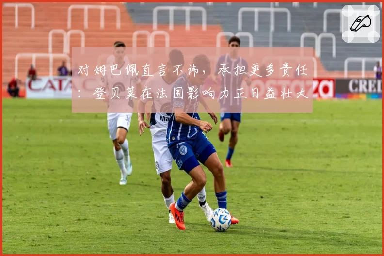对姆巴佩直言不讳，承担更多责任：登贝莱在法国影响力正日益壮大