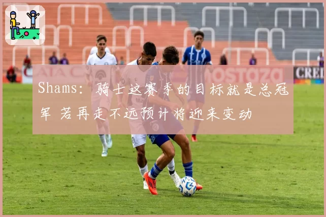 Shams：骑士这赛季的目标就是总冠军 若再走不远预计将迎来变动