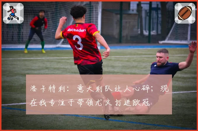 洛卡特利:意大利队让人心碎;现在我专注于带领尤文打进欧冠