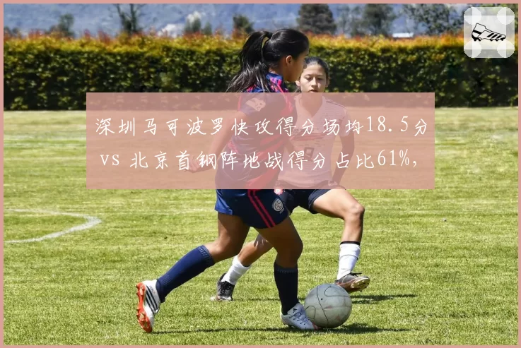 深圳马可波罗快攻得分场均18.5分 vs 北京首钢阵地战得分占比61%,节奏控制胜负手