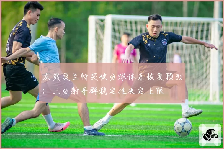 灰熊莫兰特突破分球体系恢复预测：三分射手群稳定性决定上限