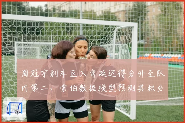 周冠宇刹车区入弯延迟得分升至队内第二，索伯数据模型预测其积分突破新高