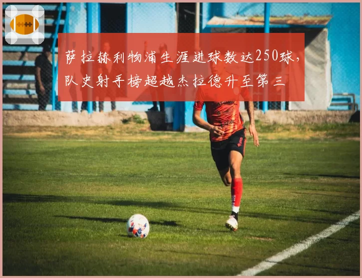 萨拉赫利物浦生涯进球数达250球，队史射手榜超越杰拉德升至第三