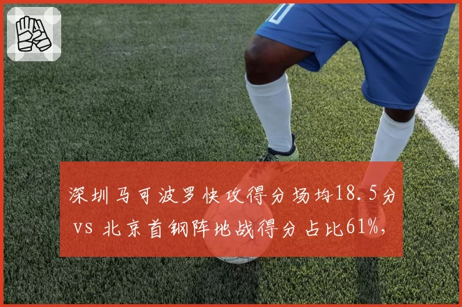 深圳马可波罗快攻得分场均18.5分 vs 北京首钢阵地战得分占比61%,节奏控制胜负手