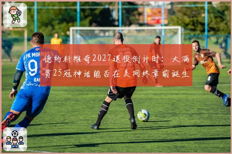 德约科维奇2027退役倒计时：大满贯25冠神话能否在美网终章前诞生