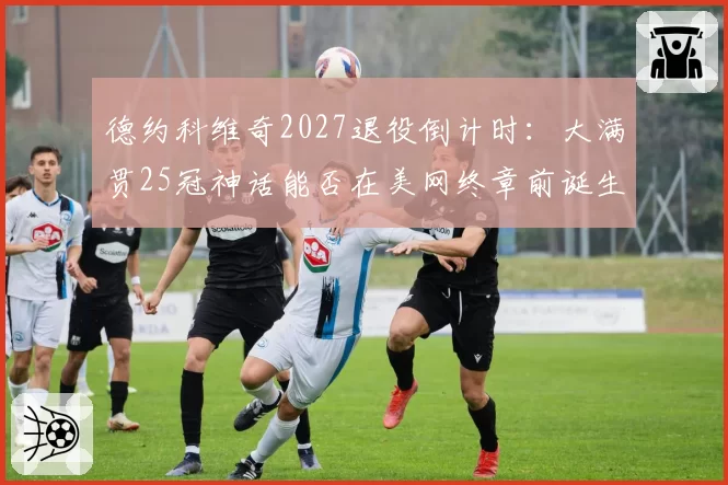 德约科维奇2027退役倒计时:大满贯25冠神话能否在美网终章前诞生