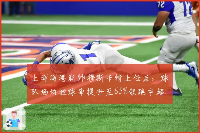 上海海港新帅穆斯卡特上任后，球队场均控球率提升至65%领跑中超