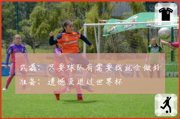 武磊:只要球队有需要我就会做好准备;遗憾没进过世界杯