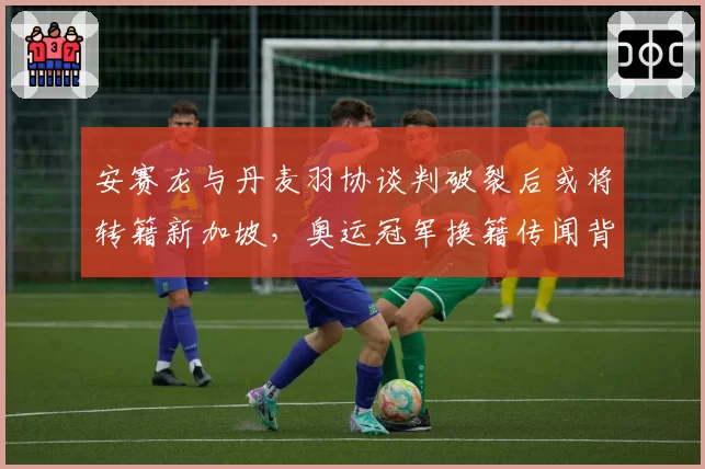 安赛龙与丹麦羽协谈判破裂后或将转籍新加坡，奥运冠军换籍传闻背后有多少真实成分？