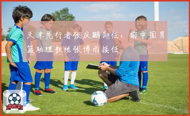 天津先行者张庆鹏卸任，前中国男篮助理教练张博雨接任