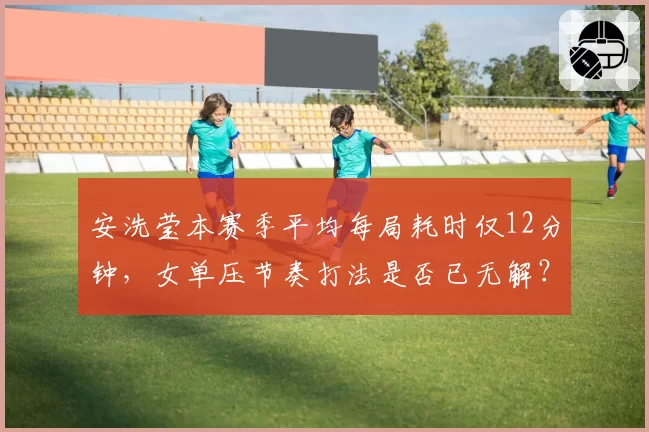 安洗莹本赛季平均每局耗时仅12分钟，女单压节奏打法是否已无解？