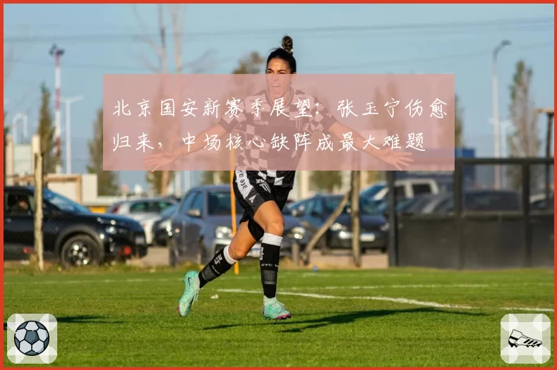 北京国安新赛季展望：张玉宁伤愈归来，中场核心缺阵成最大难题