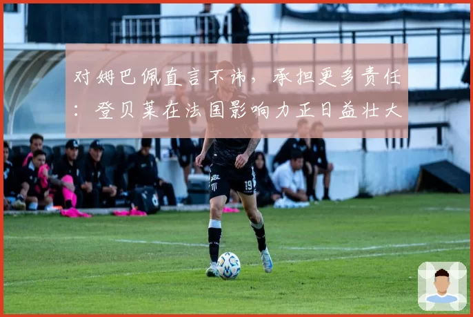对姆巴佩直言不讳，承担更多责任：登贝莱在法国影响力正日益壮大