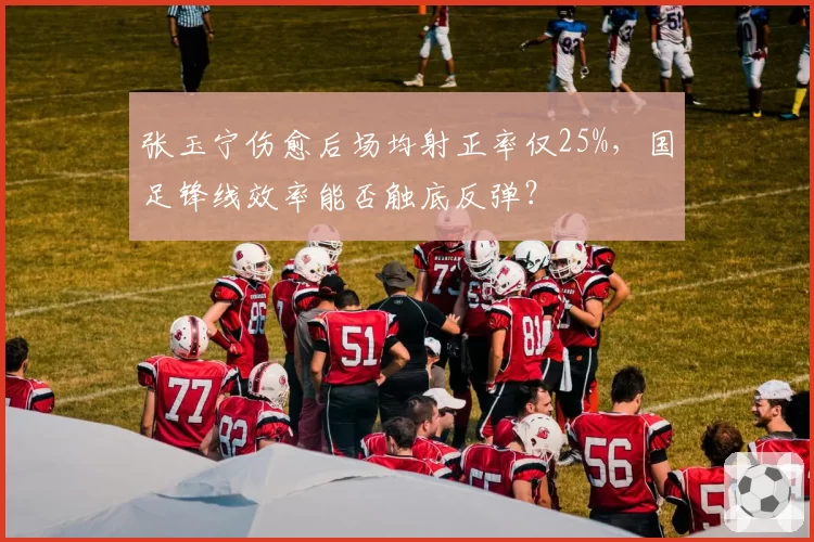 张玉宁伤愈后场均射正率仅25%，国足锋线效率能否触底反弹？