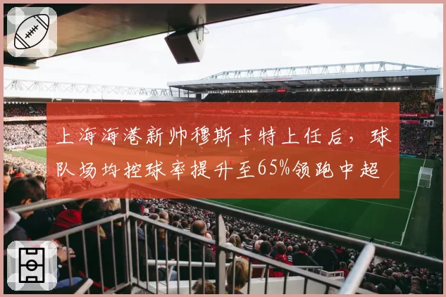 上海海港新帅穆斯卡特上任后，球队场均控球率提升至65%领跑中超