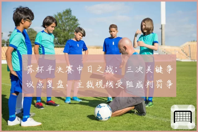 苏杯半决赛中日之战：三次关键争议点复盘，主裁视线受阻成判罚争议焦点
