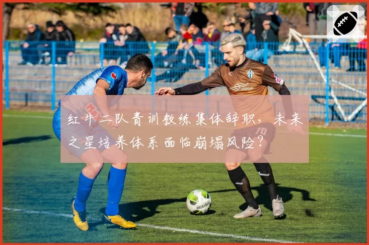 红牛二队青训教练集体辞职，未来之星培养体系面临崩塌风险？