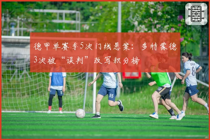 德甲单赛季5次门线悬案:多特蒙德3次被“误判”改写积分榜