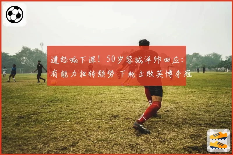 遭怒喊下课！50岁蓉城洋帅回应：有能力扭转颓势 下轮击败英博夺冠