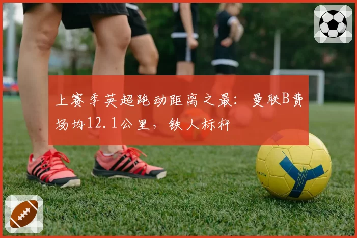上赛季英超跑动距离之最：曼联B费场均12.1公里，铁人标杆