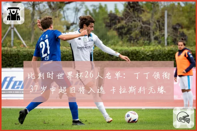 比利时世界杯26人名单:丁丁领衔 37岁中超旧将入选 卡拉斯科无缘