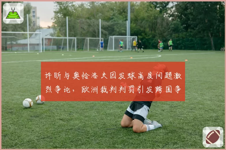 许昕与奥恰洛夫因发球高度问题激烈争论，欧洲裁判判罚引发跨国争议