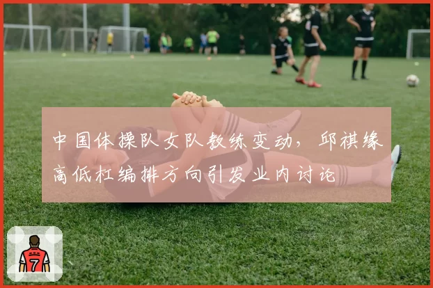 中国体操队女队教练变动，邱祺缘高低杠编排方向引发业内讨论