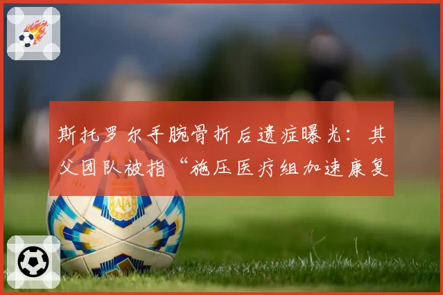 斯托罗尔手腕骨折后遗症曝光：其父团队被指“施压医疗组加速康复”