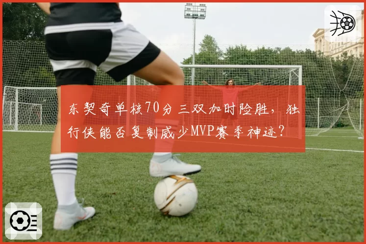 东契奇单核70分三双加时险胜,独行侠能否复制威少MVP赛季神迹?
