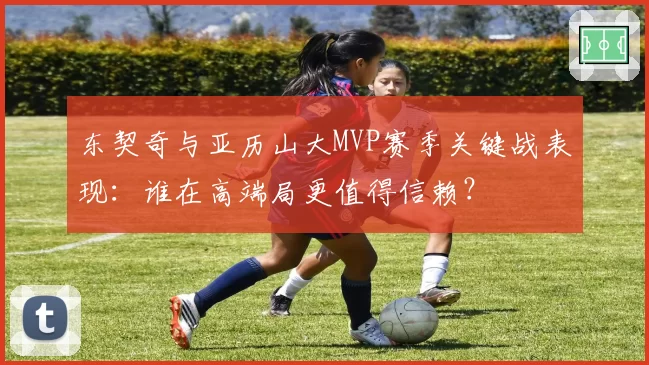 东契奇与亚历山大MVP赛季关键战表现:谁在高端局更值得信赖?