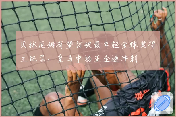 贝林厄姆有望打破最年轻金球奖得主纪录，皇马中场正全速冲刺