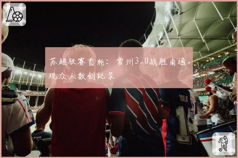 苏超联赛首轮:常州3_0战胜南通,观众人数创纪录