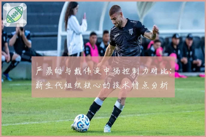 严鼎皓与戴伟浚中场控制力对比：新生代组织核心的技术特点分析