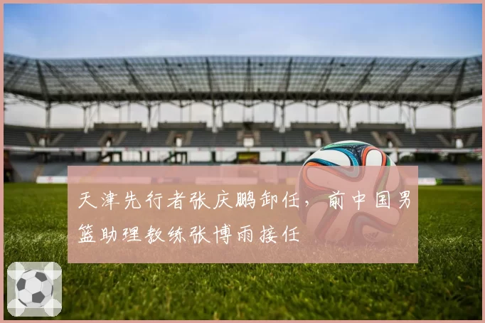 天津先行者张庆鹏卸任，前中国男篮助理教练张博雨接任