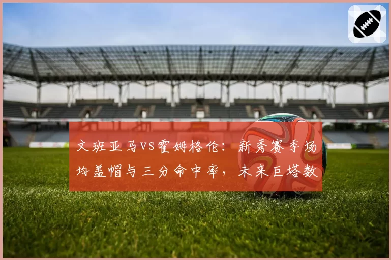 文班亚马vs霍姆格伦：新秀赛季场均盖帽与三分命中率，未来巨塔数据预演