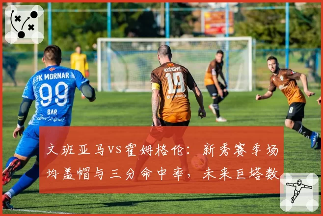 文班亚马vs霍姆格伦:新秀赛季场均盖帽与三分命中率,未来巨塔数据预演