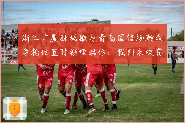 浙江广厦孙铭徽与青岛国信杨瀚森争抢位置时锁喉动作，裁判未吹罚技术犯规