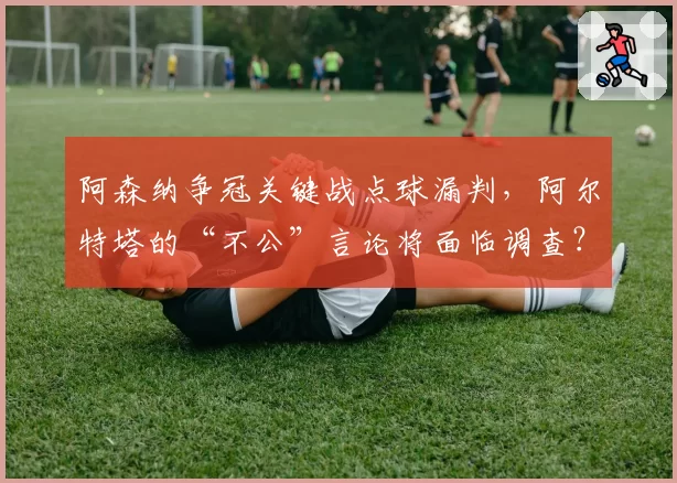 阿森纳争冠关键战点球漏判，阿尔特塔的“不公”言论将面临调查？