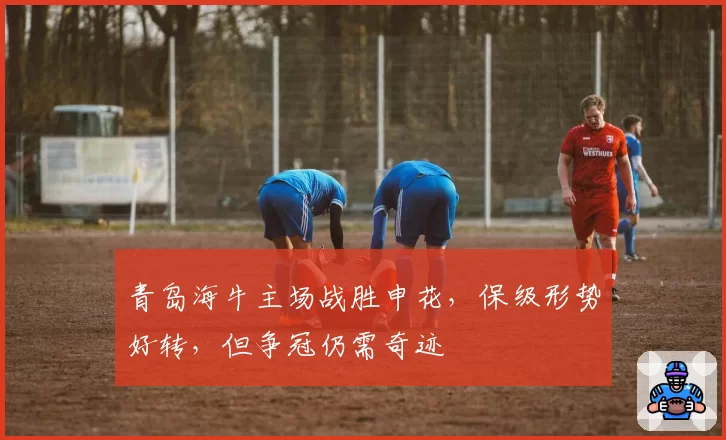 青岛海牛主场战胜申花，保级形势好转，但争冠仍需奇迹
